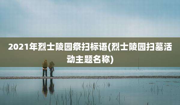 2021年烈士陵园祭扫标语(烈士陵园扫墓活动主题名称)
