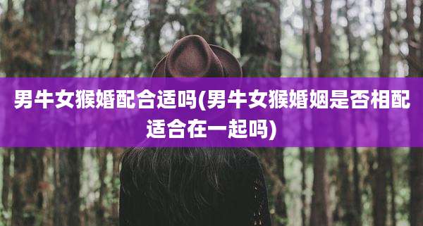 男牛女猴婚配合适吗(男牛女猴婚姻是否相配适合在一起吗)