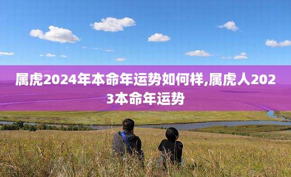 属虎2024年本命年运势如何样,属虎人2023本命年运势