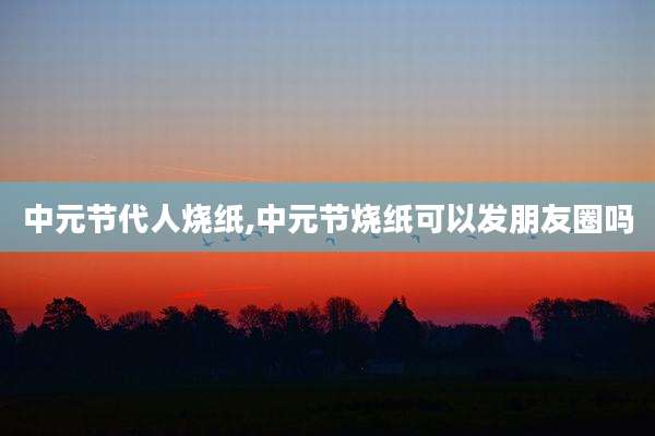 中元节代人烧纸,中元节烧纸可以发朋友圈吗