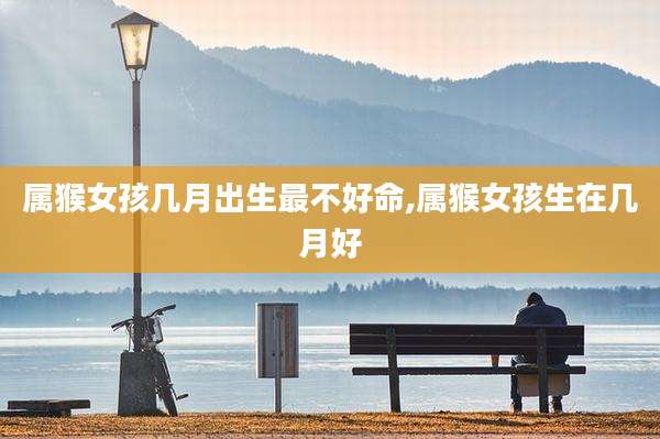 属猴女孩几月出生最不好命,属猴女孩生在几月好