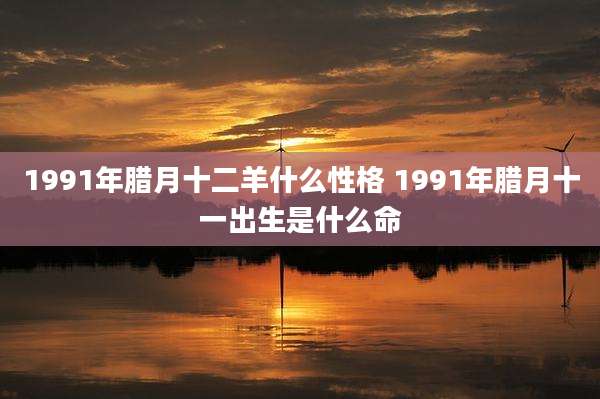 1991年腊月十二羊什么性格 1991年腊月十一出生是什么命