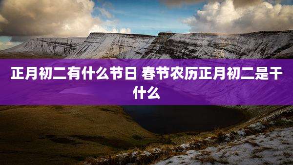 正月初二有什么节日 春节农历正月初二是干什么