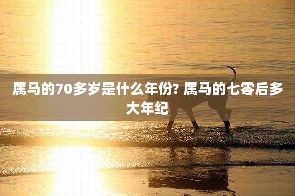 属马的70多岁是什么年份? 属马的七零后多大年纪