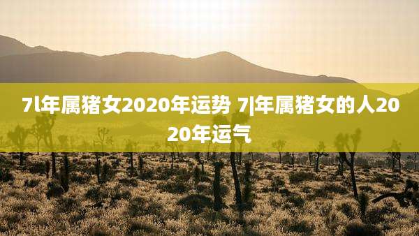 7l年属猪女2020年运势 7|年属猪女的人2020年运气