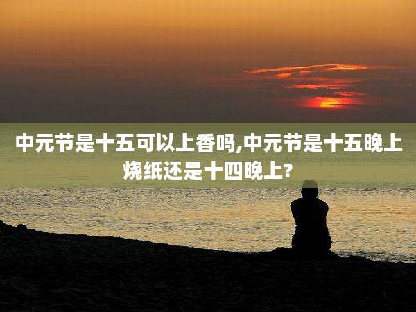 中元节是十五可以上香吗,中元节是十五晚上烧纸还是十四晚上?