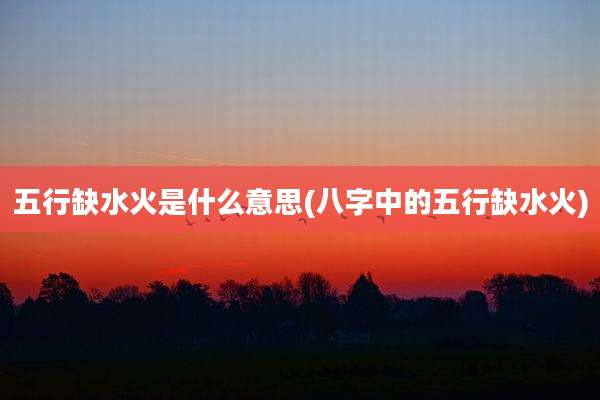 五行缺水火是什么意思(八字中的五行缺水火)
