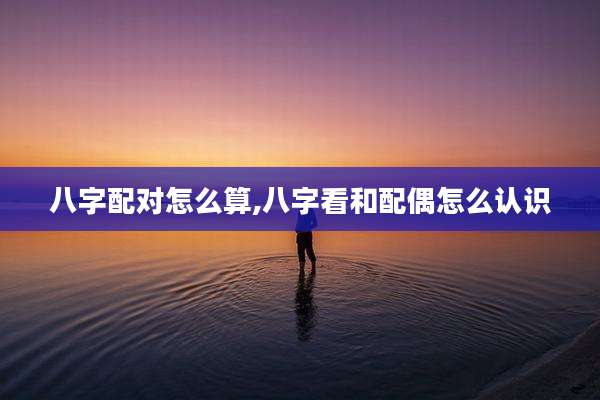 八字配对怎么算,八字看和配偶怎么认识
