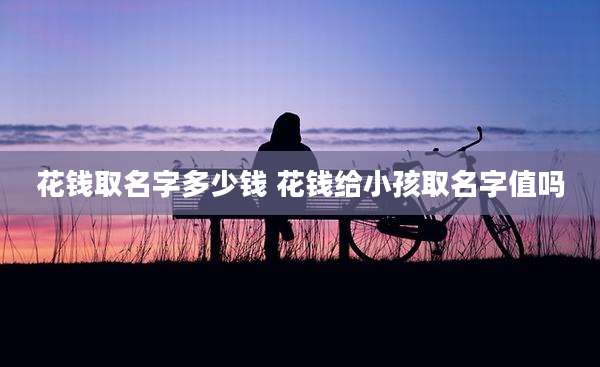 花钱取名字多少钱 花钱给小孩取名字值吗