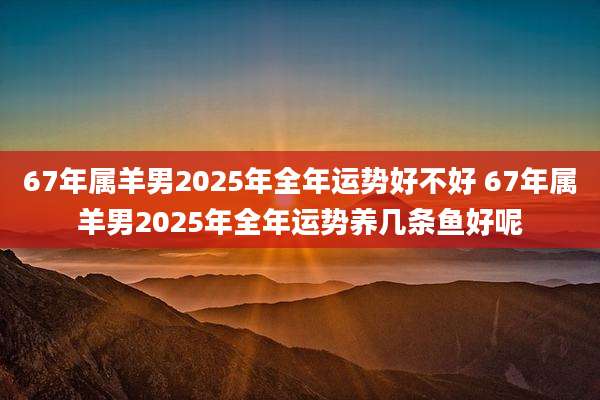 67年属羊男2025年全年运势好不好 67年属羊男2025年全年运势养几条鱼好呢