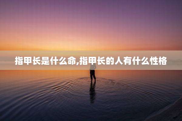 指甲长是什么命,指甲长的人有什么性格