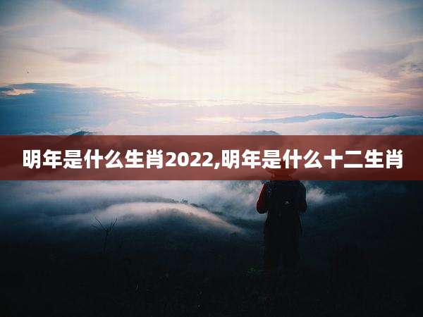 明年是什么生肖2022,明年是什么十二生肖