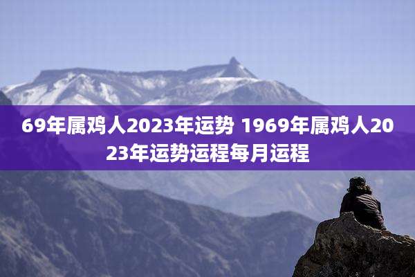69年属鸡人2023年运势 1969年属鸡人2023年运势运程每月运程