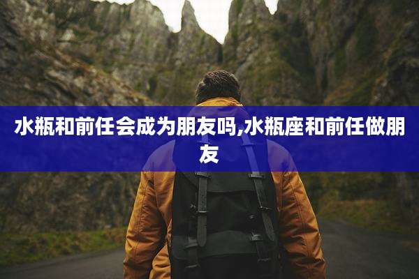 水瓶和前任会成为朋友吗,水瓶座和前任做朋友