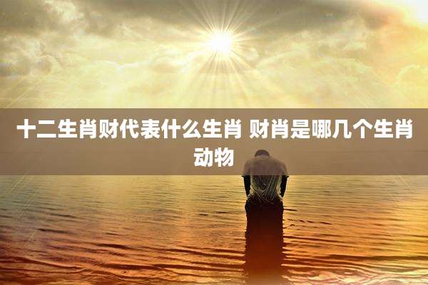 十二生肖财代表什么生肖 财肖是哪几个生肖动物