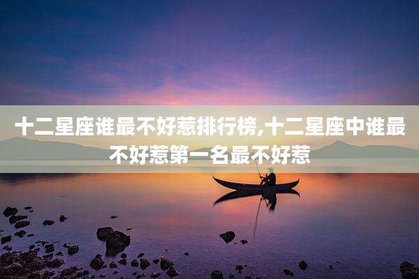 十二星座谁最不好惹排行榜,十二星座中谁最不好惹第一名最不好惹