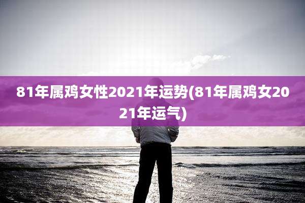 81年属鸡女性2021年运势(81年属鸡女2021年运气)