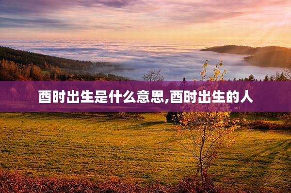 酉时出生是什么意思,酉时出生的人