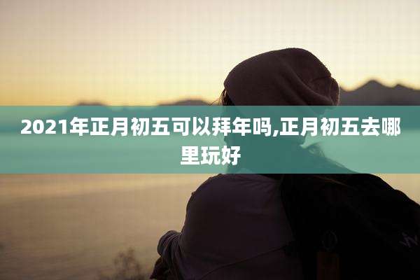 2021年正月初五可以拜年吗,正月初五去哪里玩好