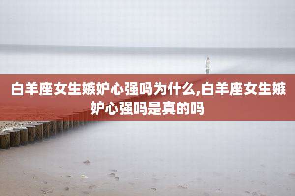 白羊座女生嫉妒心强吗为什么,白羊座女生嫉妒心强吗是真的吗
