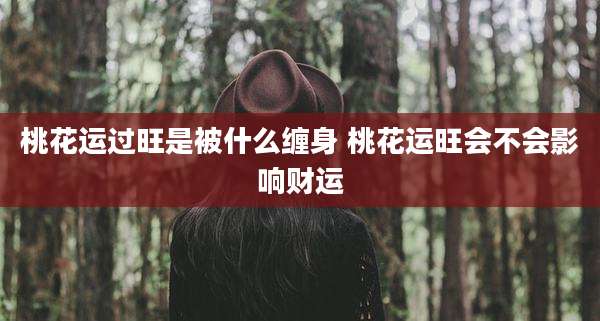 桃花运过旺是被什么缠身 桃花运旺会不会影响财运