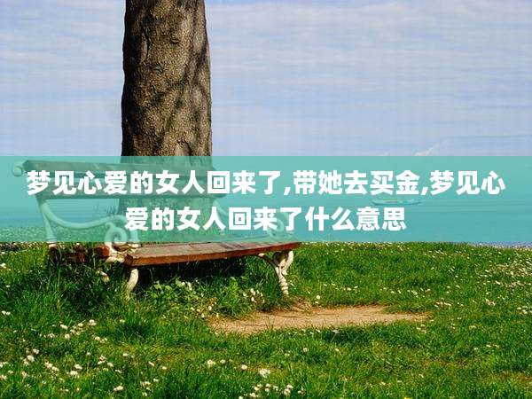 梦见心爱的女人回来了,带她去买金,梦见心爱的女人回来了什么意思