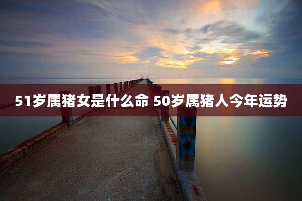 51岁属猪女是什么命 50岁属猪人今年运势
