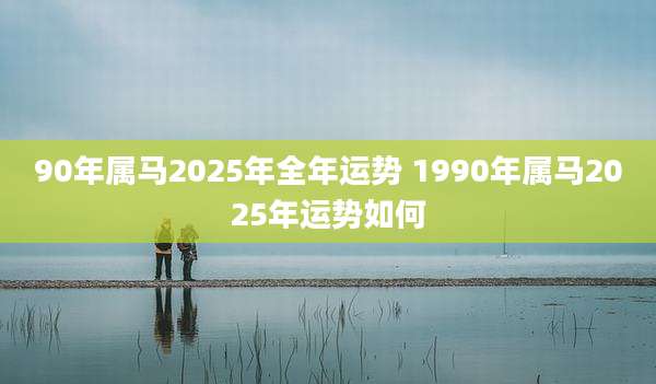 90年属马2025年全年运势 1990年属马2025年运势如何
