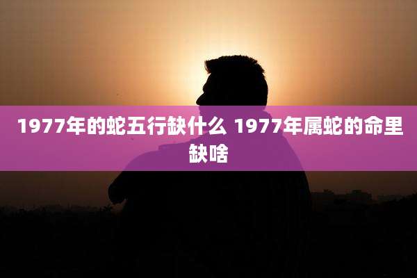 1977年的蛇五行缺什么 1977年属蛇的命里缺啥