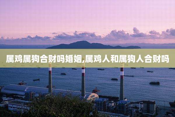 属鸡属狗合财吗婚姻,属鸡人和属狗人合财吗