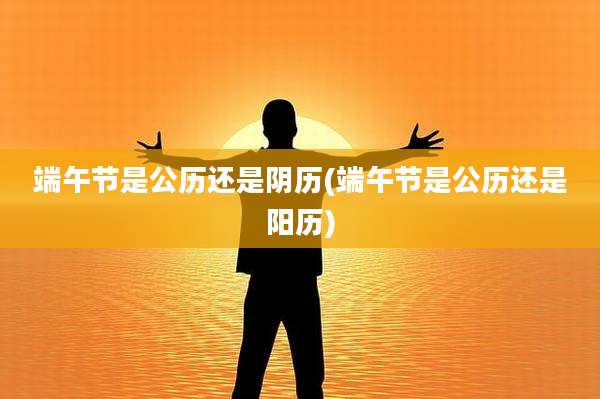 端午节是公历还是阴历(端午节是公历还是阳历)