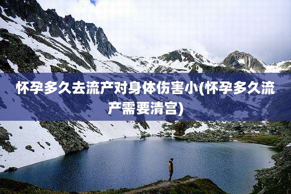 怀孕多久去流产对身体伤害小(怀孕多久流产需要清宫)
