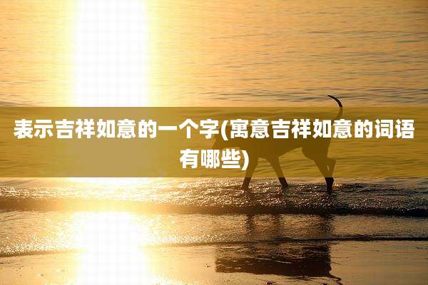 表示吉祥如意的一个字(寓意吉祥如意的词语有哪些)