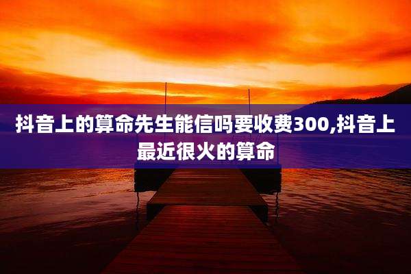 抖音上的算命先生能信吗要收费300,抖音上最近很火的算命