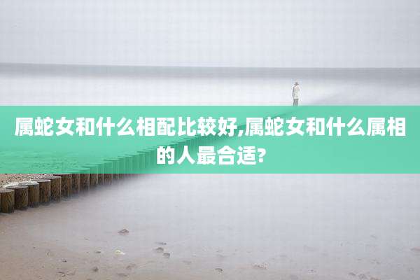 属蛇女和什么相配比较好,属蛇女和什么属相的人最合适?