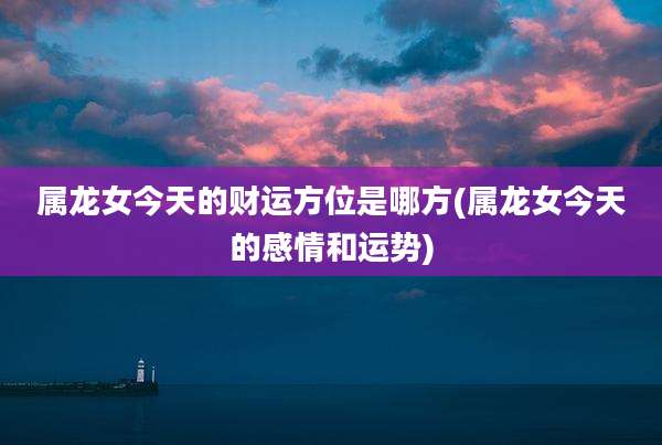 属龙女今天的财运方位是哪方(属龙女今天的感情和运势)