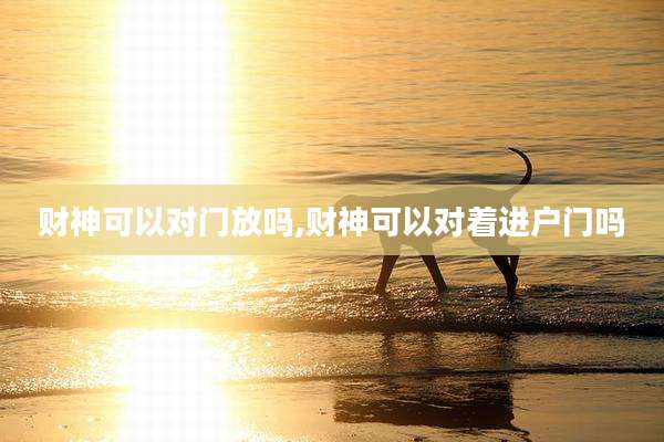 财神可以对门放吗,财神可以对着进户门吗