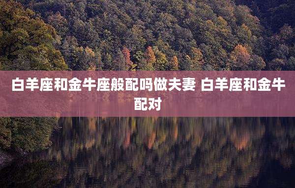 白羊座和金牛座般配吗做夫妻 白羊座和金牛配对