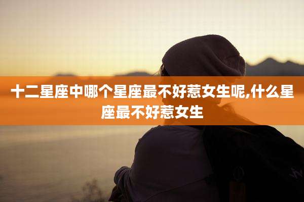 十二星座中哪个星座最不好惹女生呢,什么星座最不好惹女生