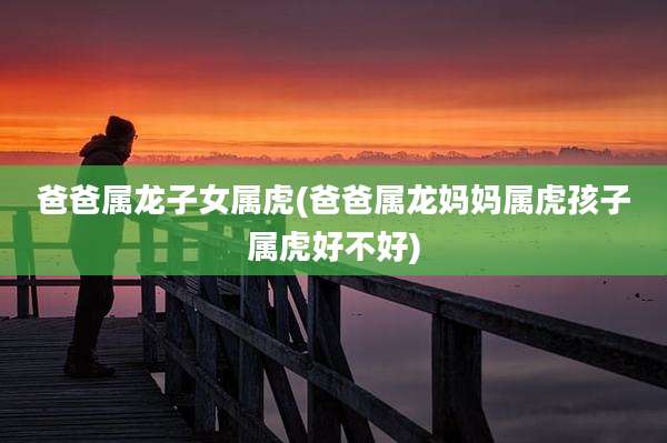 爸爸属龙子女属虎(爸爸属龙妈妈属虎孩子属虎好不好)