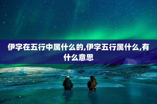 伊字在五行中属什么的,伊字五行属什么,有什么意思