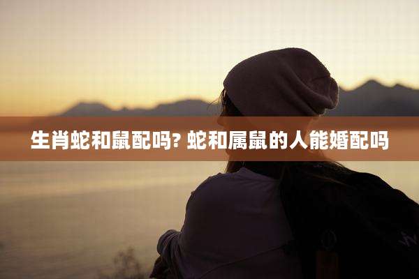 生肖蛇和鼠配吗? 蛇和属鼠的人能婚配吗