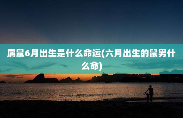 属鼠6月出生是什么命运(六月出生的鼠男什么命)