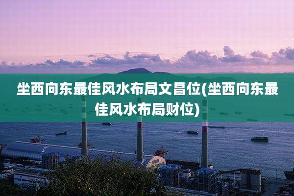 坐西向东最佳风水布局文昌位(坐西向东最佳风水布局财位)