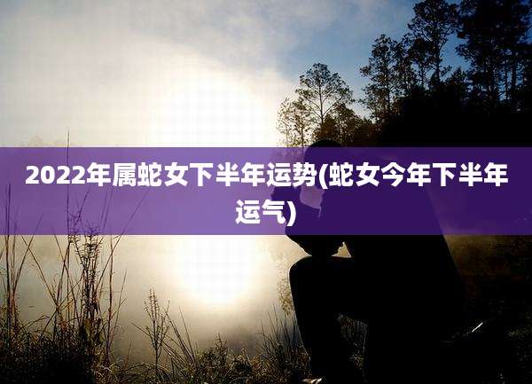 2022年属蛇女下半年运势(蛇女今年下半年运气)