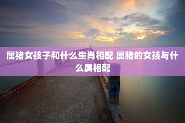 属猪女孩子和什么生肖相配 属猪的女孩与什么属相配