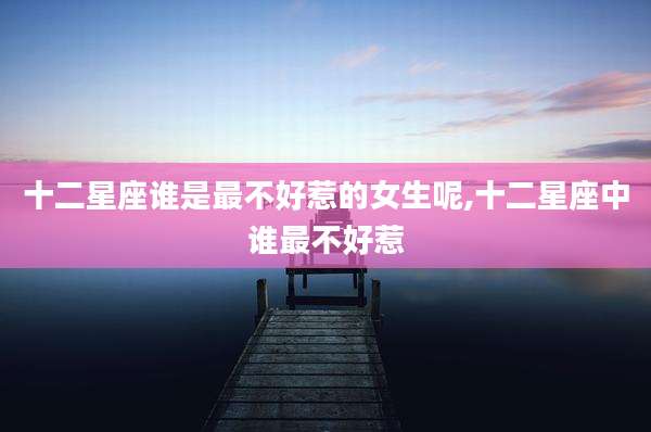 十二星座谁是最不好惹的女生呢,十二星座中谁最不好惹
