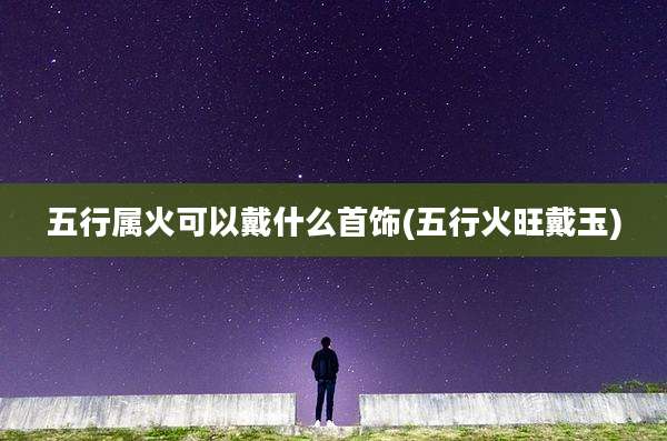 五行属火可以戴什么首饰(五行火旺戴玉)