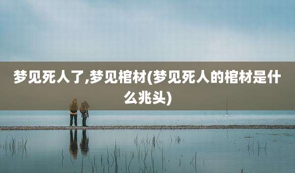 梦见死人了,梦见棺材(梦见死人的棺材是什么兆头)