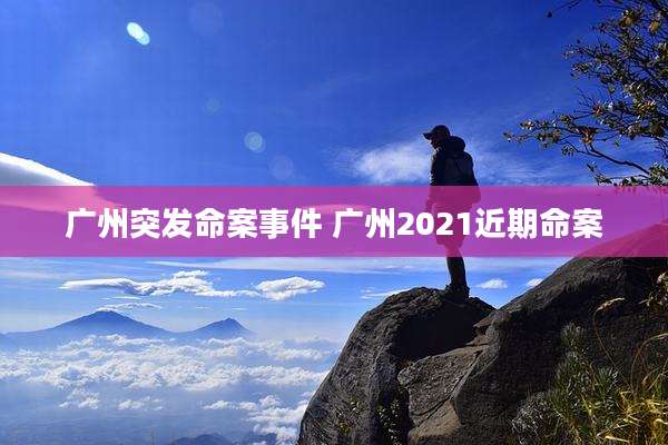 广州突发命案事件 广州2021近期命案